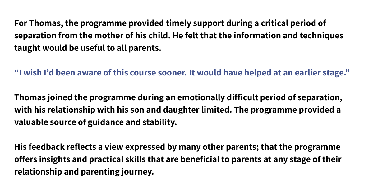 For Thomas, the programme provided timely support during a critical period of separation from the mother of his child. He felt that the information and techniques taught would be useful to all parents. “I wish I’d been aware of this course sooner. It would have helped at an earlier stage.” Thomas joined the programme during an emotionally difficult period of separation, with his relationship with his son and daughter limited. The programme provided a valuable source of guidance and stability. His feedback reflects a view expressed by many other parents; that the programme offers insights and practical skills that are beneficial to parents at any stage of their relationship and parenting journey.
