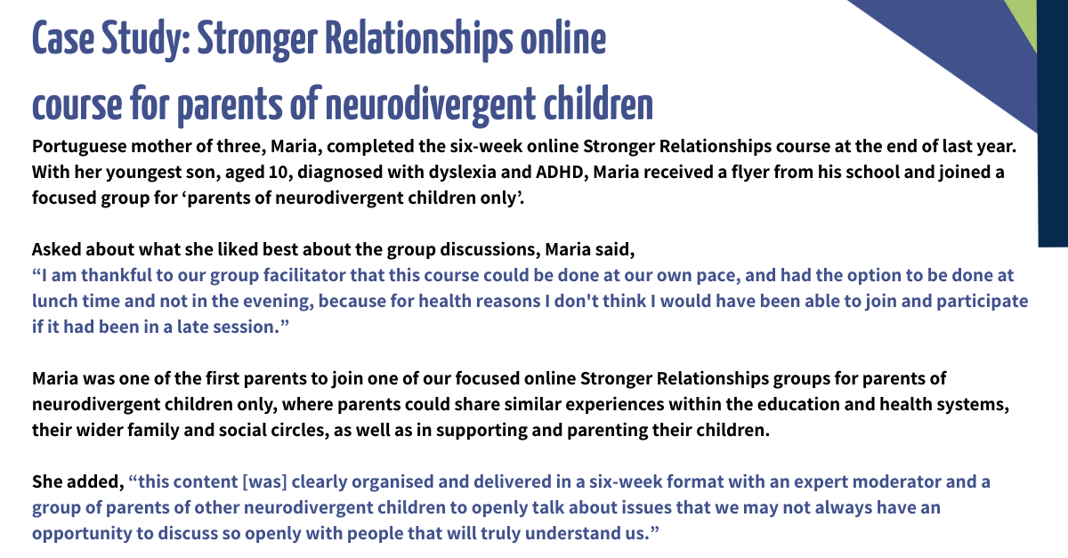 Case Study: Stronger Relationships online course for parents of neurodivergent children Portuguese mother of three, Maria, completed the six-week online Stronger Relationships course at the end of last year. With her youngest son, aged 10, diagnosed with dyslexia and ADHD, Maria received a flyer from his school and joined a focused group for ‘parents of neurodivergent children only’. Asked about what she liked best about the group discussions, Maria said, “I am thankful to our group facilitator that this course could be done at our own pace, and had the option to be done at lunch time and not in the evening, because for health reasons I don't think I would have been able to join and participate if it had been in a late session.” Maria was one of the first parents to join one of our focused online Stronger Relationships groups for parents of neurodivergent children only, where parents could share similar experiences within the education and health systems, their wider family and social circles, as well as in supporting and parenting their children. She added, “this content [was] clearly organised and delivered in a six-week format with an expert moderator and a group of parents of other neurodivergent children to openly talk about issues that we may not always have an opportunity to discuss so openly with people that will truly understand us.”
